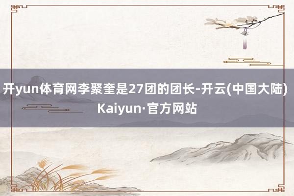 开yun体育网李聚奎是27团的团长-开云(中国大陆) Kaiyun·官方网站