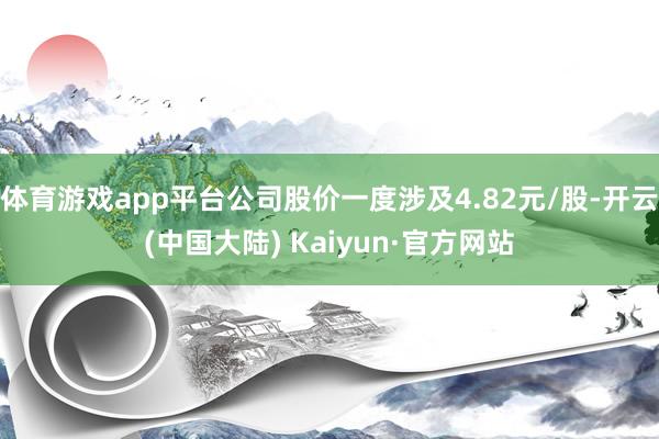 体育游戏app平台公司股价一度涉及4.82元/股-开云(中国大陆) Kaiyun·官方网站