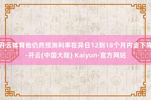 开云体育他仍然预测利率在异日12到18个月内会下降-开云(中国大陆) Kaiyun·官方网站