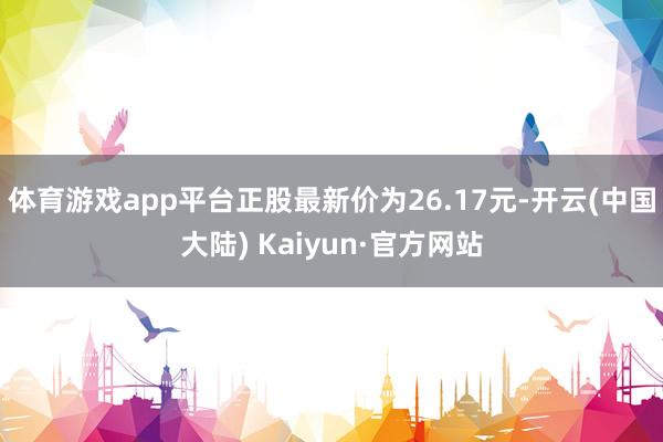 体育游戏app平台正股最新价为26.17元-开云(中国大陆) Kaiyun·官方网站