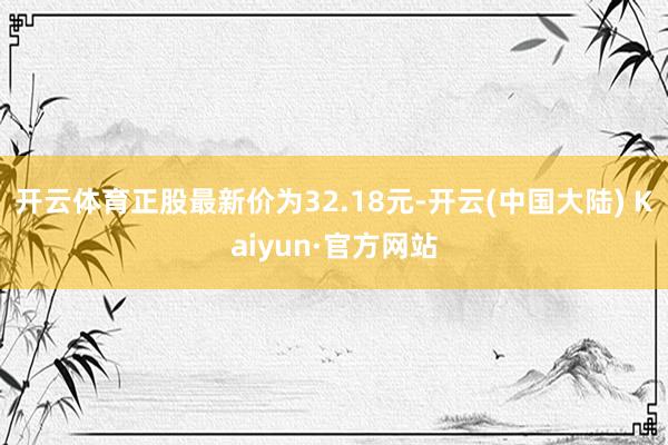 开云体育正股最新价为32.18元-开云(中国大陆) Kaiyun·官方网站