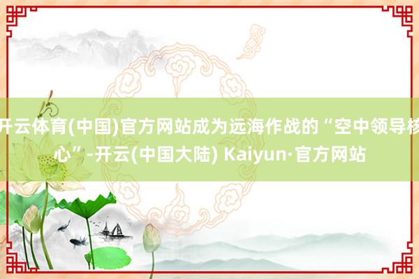 开云体育(中国)官方网站成为远海作战的“空中领导核心”-开云(中国大陆) Kaiyun·官方网站