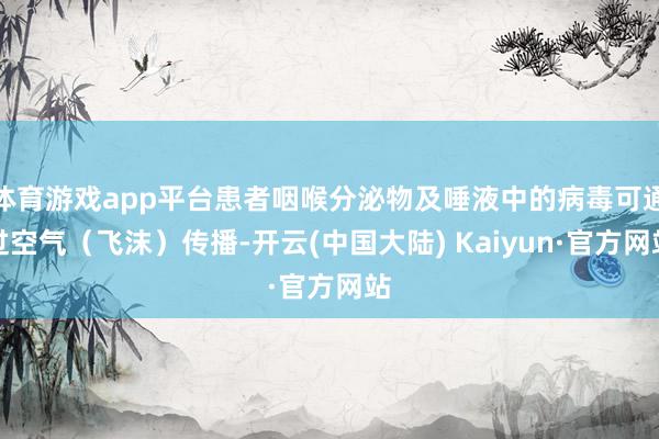 体育游戏app平台患者咽喉分泌物及唾液中的病毒可通过空气（飞沫）传播-开云(中国大陆) Kaiyun·官方网站
