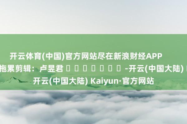 开云体育(中国)官方网站尽在新浪财经APP            						拖累剪辑：卢昱君 							-开云(中国大陆) Kaiyun·官方网站