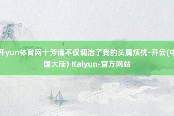 开yun体育网十芳清不仅调治了我的头屑烦扰-开云(中国大陆) Kaiyun·官方网站