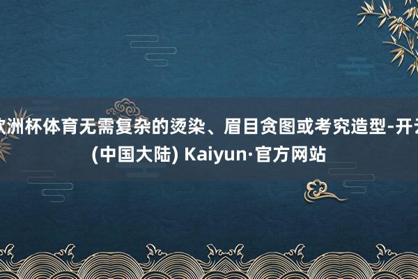 欧洲杯体育无需复杂的烫染、眉目贪图或考究造型-开云(中国大陆) Kaiyun·官方网站