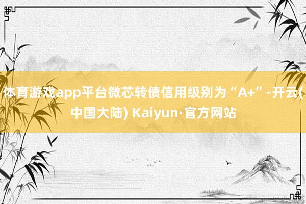 体育游戏app平台微芯转债信用级别为“A+”-开云(中国大陆) Kaiyun·官方网站