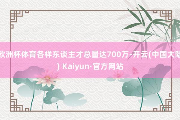 欧洲杯体育各样东谈主才总量达700万-开云(中国大陆) Kaiyun·官方网站