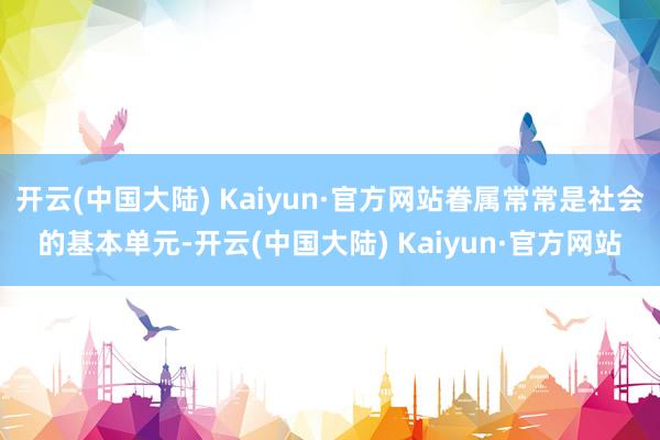 开云(中国大陆) Kaiyun·官方网站眷属常常是社会的基本单元-开云(中国大陆) Kaiyun·官方网站