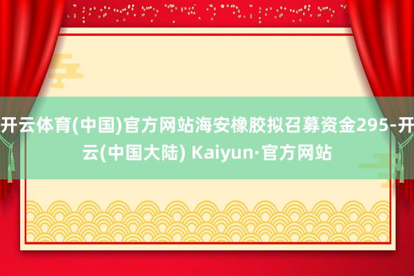 开云体育(中国)官方网站海安橡胶拟召募资金295-开云(中国大陆) Kaiyun·官方网站
