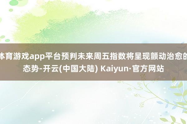 体育游戏app平台预判未来周五指数将呈现颤动治愈的态势-开云(中国大陆) Kaiyun·官方网站