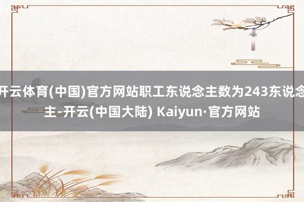 开云体育(中国)官方网站职工东说念主数为243东说念主-开云(中国大陆) Kaiyun·官方网站