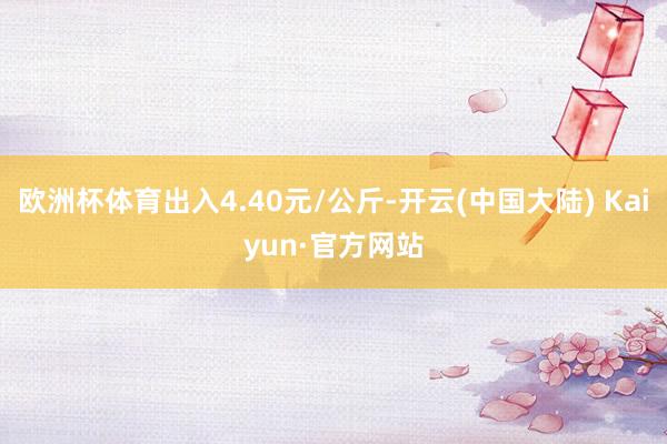 欧洲杯体育出入4.40元/公斤-开云(中国大陆) Kaiyun·官方网站