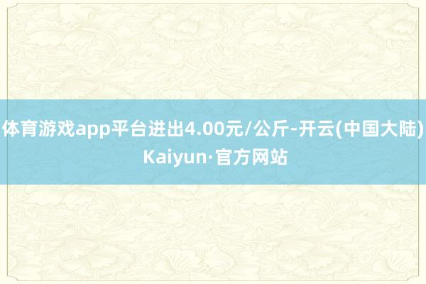体育游戏app平台进出4.00元/公斤-开云(中国大陆) Kaiyun·官方网站