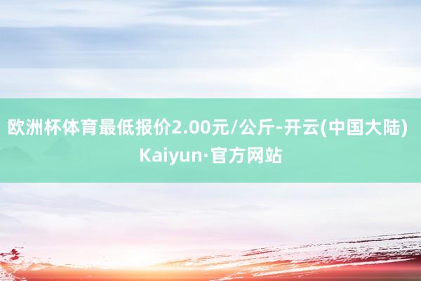 欧洲杯体育最低报价2.00元/公斤-开云(中国大陆) Kaiyun·官方网站