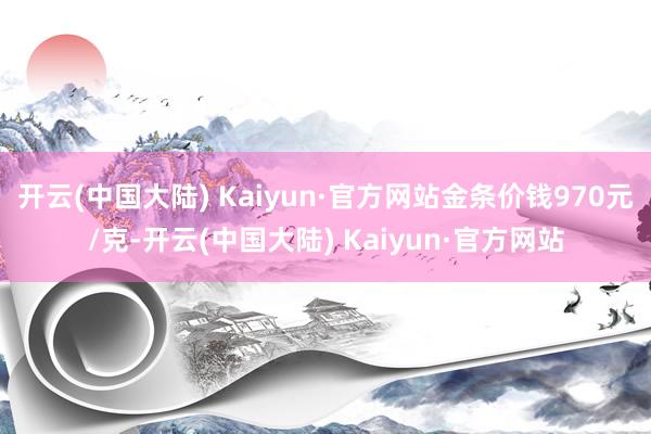 开云(中国大陆) Kaiyun·官方网站金条价钱970元/克-开云(中国大陆) Kaiyun·官方网站