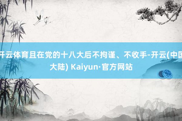 开云体育且在党的十八大后不拘谨、不收手-开云(中国大陆) Kaiyun·官方网站