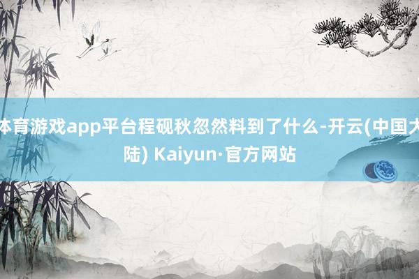 体育游戏app平台程砚秋忽然料到了什么-开云(中国大陆) Kaiyun·官方网站