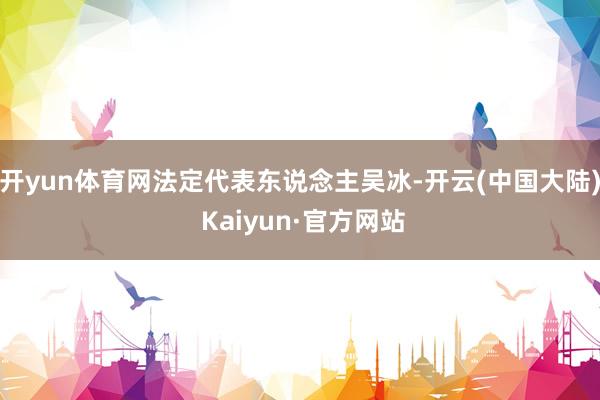 开yun体育网法定代表东说念主吴冰-开云(中国大陆) Kaiyun·官方网站