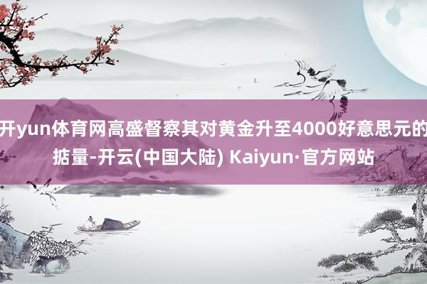 开yun体育网高盛督察其对黄金升至4000好意思元的掂量-开云(中国大陆) Kaiyun·官方网站