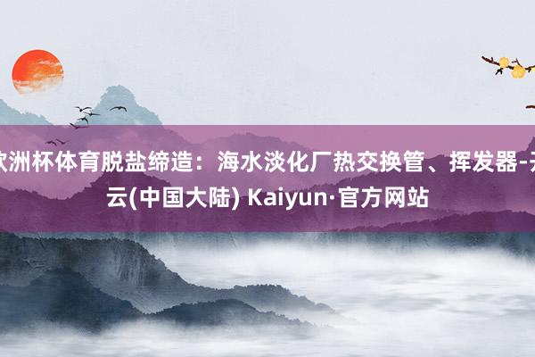 欧洲杯体育脱盐缔造：海水淡化厂热交换管、挥发器-开云(中国大陆) Kaiyun·官方网站