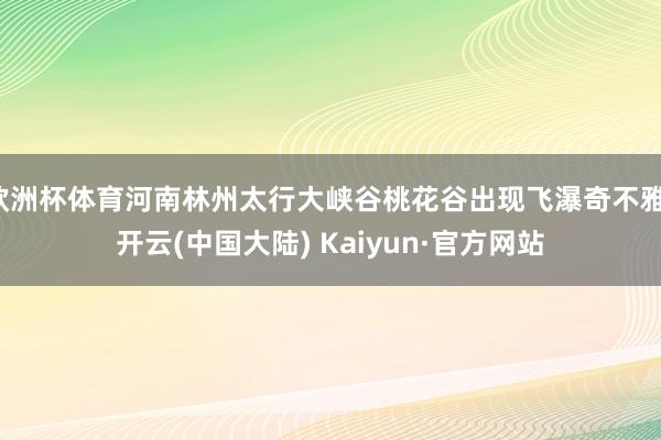 欧洲杯体育河南林州太行大峡谷桃花谷出现飞瀑奇不雅-开云(中国大陆) Kaiyun·官方网站