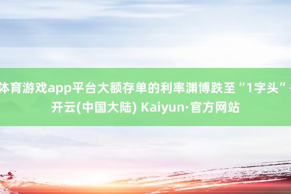 体育游戏app平台大额存单的利率渊博跌至“1字头”-开云(中国大陆) Kaiyun·官方网站
