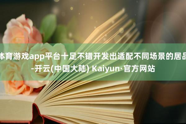 体育游戏app平台十足不错开发出适配不同场景的居品-开云(中国大陆) Kaiyun·官方网站