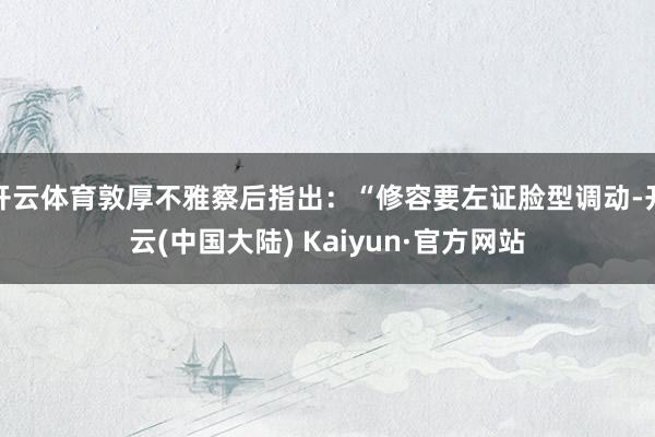 开云体育敦厚不雅察后指出：“修容要左证脸型调动-开云(中国大陆) Kaiyun·官方网站