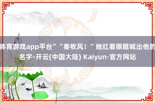 体育游戏app平台”“秦牧风！”她红着眼眶喊出他的名字-开云(中国大陆) Kaiyun·官方网站