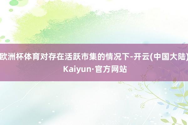 欧洲杯体育对存在活跃市集的情况下-开云(中国大陆) Kaiyun·官方网站