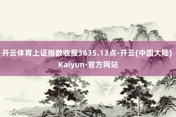 开云体育上证指数收报3635.13点-开云(中国大陆) Kaiyun·官方网站