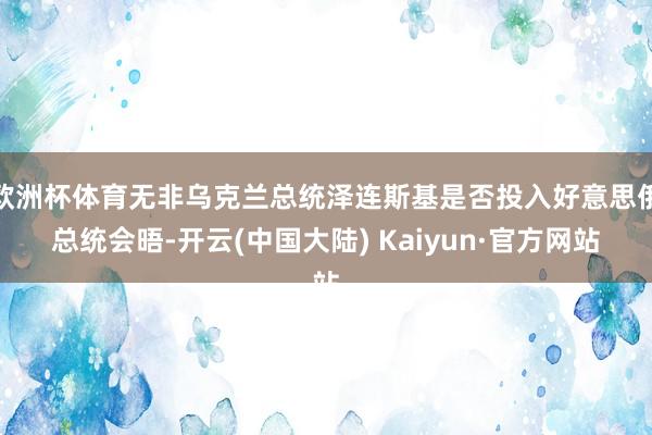 欧洲杯体育无非乌克兰总统泽连斯基是否投入好意思俄总统会晤-开云(中国大陆) Kaiyun·官方网站