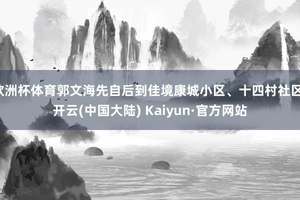欧洲杯体育郭文海先自后到佳境康城小区、十四村社区-开云(中国大陆) Kaiyun·官方网站