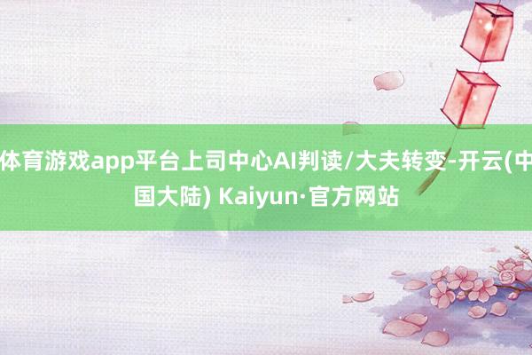 体育游戏app平台上司中心AI判读/大夫转变-开云(中国大陆) Kaiyun·官方网站