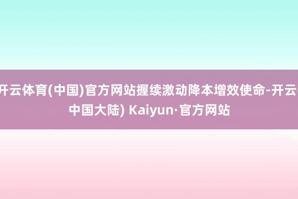开云体育(中国)官方网站握续激动降本增效使命-开云(中国大陆) Kaiyun·官方网站