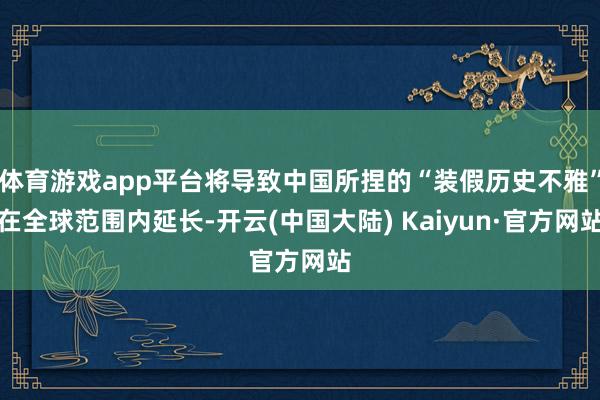 体育游戏app平台将导致中国所捏的“装假历史不雅”在全球范围内延长-开云(中国大陆) Kaiyun·官方网站