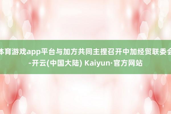 体育游戏app平台与加方共同主捏召开中加经贸联委会-开云(中国大陆) Kaiyun·官方网站