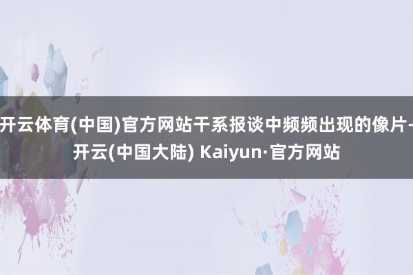 开云体育(中国)官方网站干系报谈中频频出现的像片-开云(中国大陆) Kaiyun·官方网站