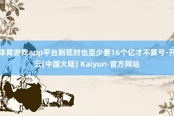 体育游戏app平台到现时也至少要16个亿才不算亏-开云(中国大陆) Kaiyun·官方网站