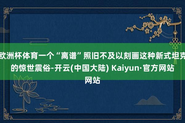 欧洲杯体育一个“离谱”照旧不及以刻画这种新式坦克的惊世震俗-开云(中国大陆) Kaiyun·官方网站