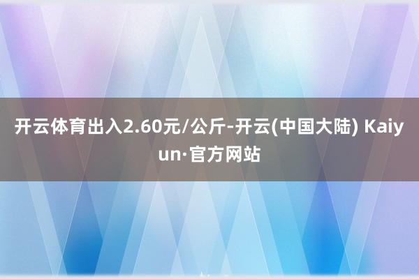 开云体育出入2.60元/公斤-开云(中国大陆) Kaiyun·官方网站