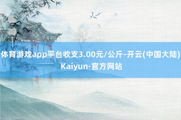 体育游戏app平台收支3.00元/公斤-开云(中国大陆) Kaiyun·官方网站