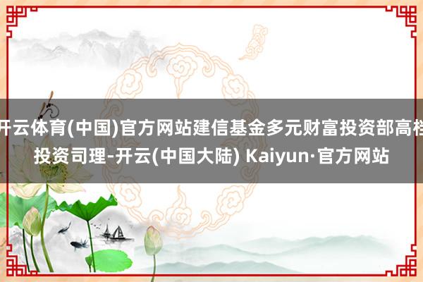 开云体育(中国)官方网站建信基金多元财富投资部高档投资司理-开云(中国大陆) Kaiyun·官方网站