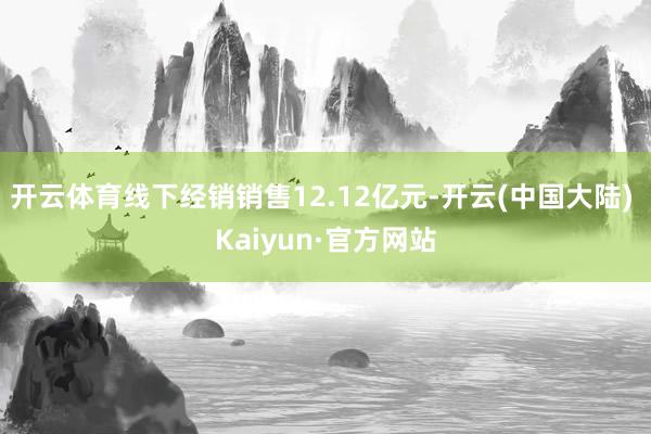 开云体育线下经销销售12.12亿元-开云(中国大陆) Kaiyun·官方网站