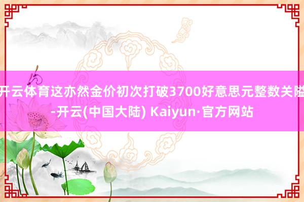 开云体育这亦然金价初次打破3700好意思元整数关隘-开云(中国大陆) Kaiyun·官方网站
