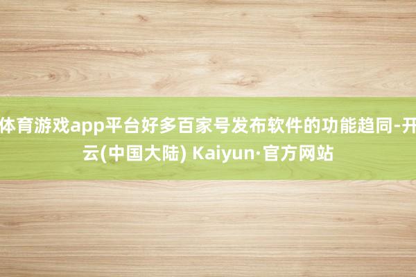 体育游戏app平台好多百家号发布软件的功能趋同-开云(中国大陆) Kaiyun·官方网站