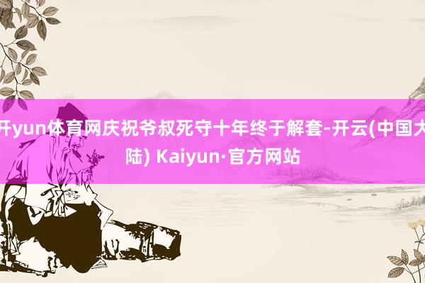开yun体育网庆祝爷叔死守十年终于解套-开云(中国大陆) Kaiyun·官方网站