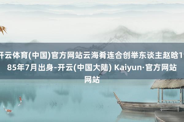 开云体育(中国)官方网站云海肴连合创举东谈主赵晗1985年7月出身-开云(中国大陆) Kaiyun·官方网站