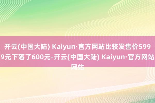 开云(中国大陆) Kaiyun·官方网站比较发售价5999元下落了600元-开云(中国大陆) Kaiyun·官方网站